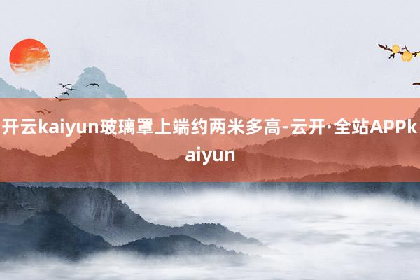 开云kaiyun玻璃罩上端约两米多高-云开·全站APPkaiyun