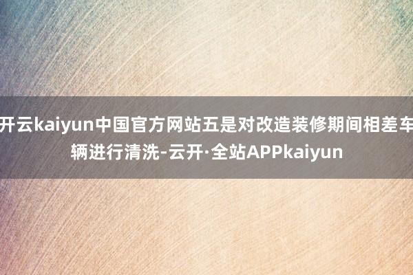 开云kaiyun中国官方网站五是对改造装修期间相差车辆进行清洗-云开·全站APPkaiyun