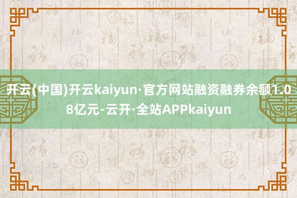 开云(中国)开云kaiyun·官方网站融资融券余额1.08亿元-云开·全站APPkaiyun