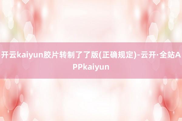 开云kaiyun胶片转制了了版(正确规定)-云开·全站APPkaiyun