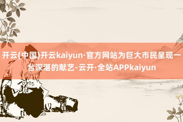 开云(中国)开云kaiyun·官方网站为巨大市民呈现一台深湛的献艺-云开·全站APPkaiyun