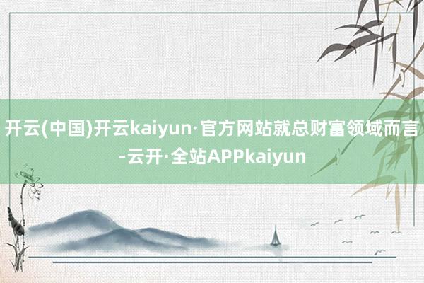 开云(中国)开云kaiyun·官方网站　　就总财富领域而言-云开·全站APPkaiyun