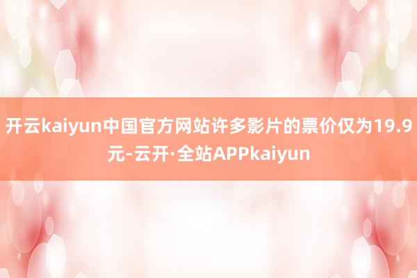 开云kaiyun中国官方网站许多影片的票价仅为19.9元-云开·全站APPkaiyun