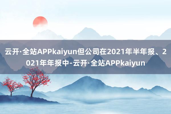 云开·全站APPkaiyun但公司在2021年半年报、2021年年报中-云开·全站APPkaiyun