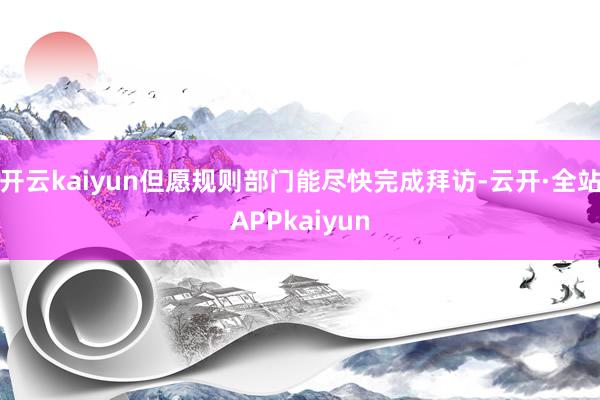 开云kaiyun但愿规则部门能尽快完成拜访-云开·全站APPkaiyun