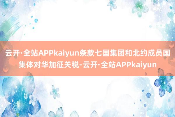 云开·全站APPkaiyun条款七国集团和北约成员国集体对华加征关税-云开·全站APPkaiyun