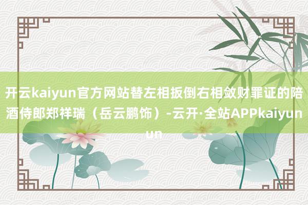 开云kaiyun官方网站替左相扳倒右相敛财罪证的陪酒侍郎郑祥瑞(岳云鹏饰)-云开·全站APPkaiyun