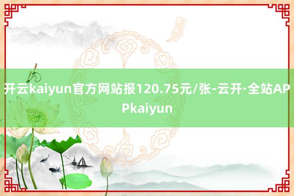 开云kaiyun官方网站报120.75元/张-云开·全站APPkaiyun