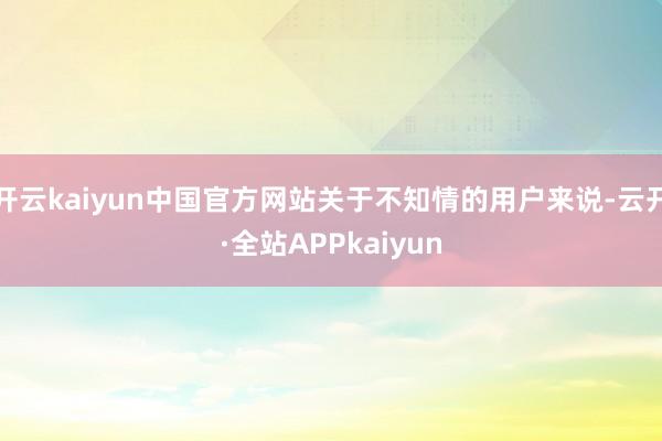 开云kaiyun中国官方网站关于不知情的用户来说-云开·全站APPkaiyun