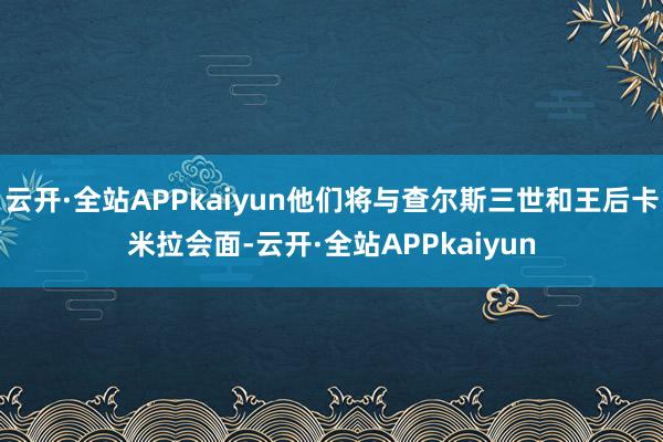 云开·全站APPkaiyun他们将与查尔斯三世和王后卡米拉会面-云开·全站APPkaiyun
