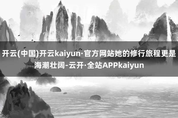 开云(中国)开云kaiyun·官方网站她的修行旅程更是海潮壮阔-云开·全站APPkaiyun