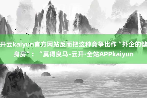 开云kaiyun官方网站反而把这种竞争比作“外企的健身房”:“莫得良马-云开·全站APPkaiyun