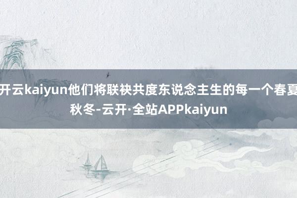 开云kaiyun他们将联袂共度东说念主生的每一个春夏秋冬-云开·全站APPkaiyun