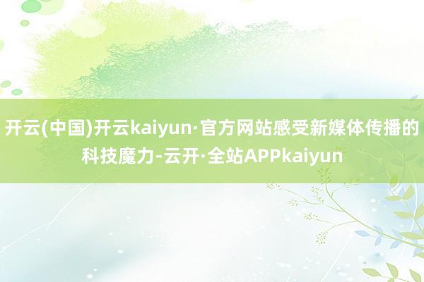 开云(中国)开云kaiyun·官方网站感受新媒体传播的科技魔力-云开·全站APPkaiyun