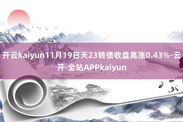 开云kaiyun11月19日天23转债收盘高涨0.43%-云开·全站APPkaiyun
