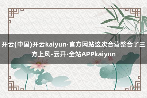 开云(中国)开云kaiyun·官方网站这次合营整合了三方上风-云开·全站APPkaiyun