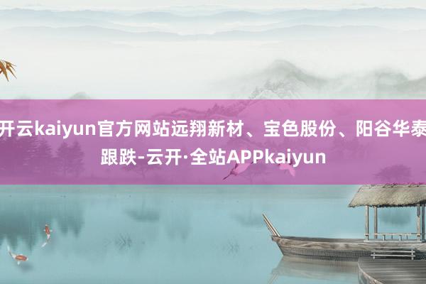 开云kaiyun官方网站远翔新材、宝色股份、阳谷华泰跟跌-云开·全站APPkaiyun