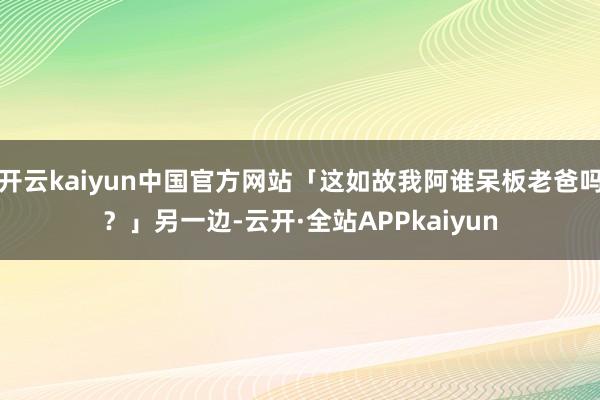 开云kaiyun中国官方网站「这如故我阿谁呆板老爸吗？」另一边-云开·全站APPkaiyun