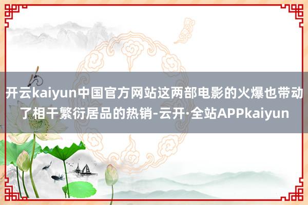 开云kaiyun中国官方网站这两部电影的火爆也带动了相干繁衍居品的热销-云开·全站APPkaiyun
