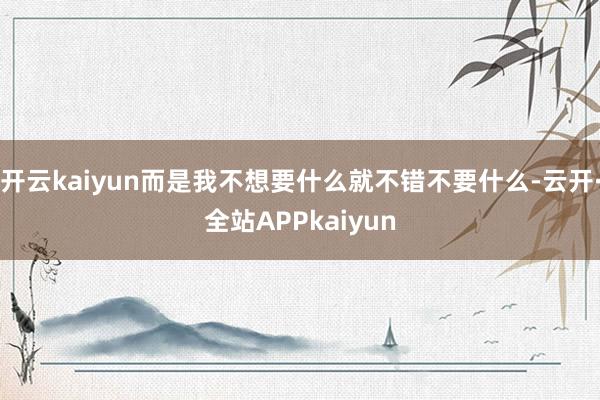 开云kaiyun而是我不想要什么就不错不要什么-云开·全站APPkaiyun