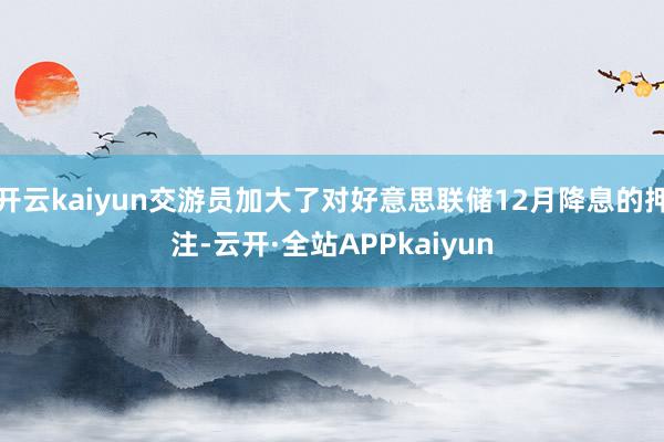 开云kaiyun交游员加大了对好意思联储12月降息的押注-云开·全站APPkaiyun