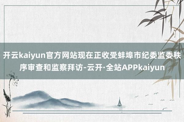 开云kaiyun官方网站现在正收受蚌埠市纪委监委秩序审查和监察拜访-云开·全站APPkaiyun