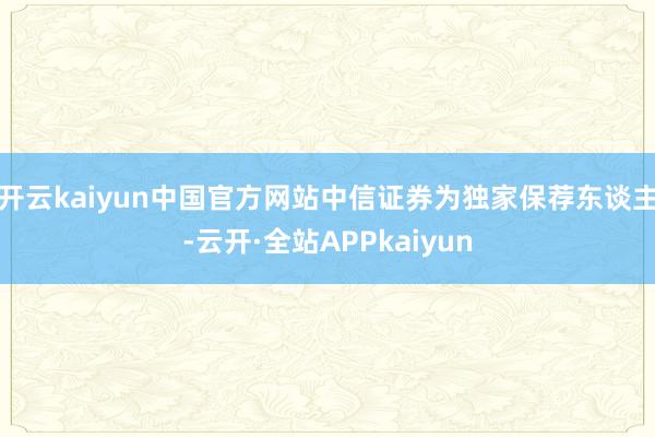 开云kaiyun中国官方网站中信证券为独家保荐东谈主-云开·全站APPkaiyun